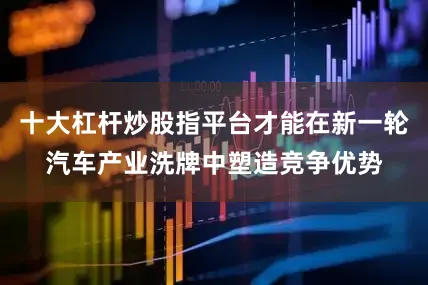 十大杠杆炒股指平台才能在新一轮汽车产业洗牌中塑造竞争优势
