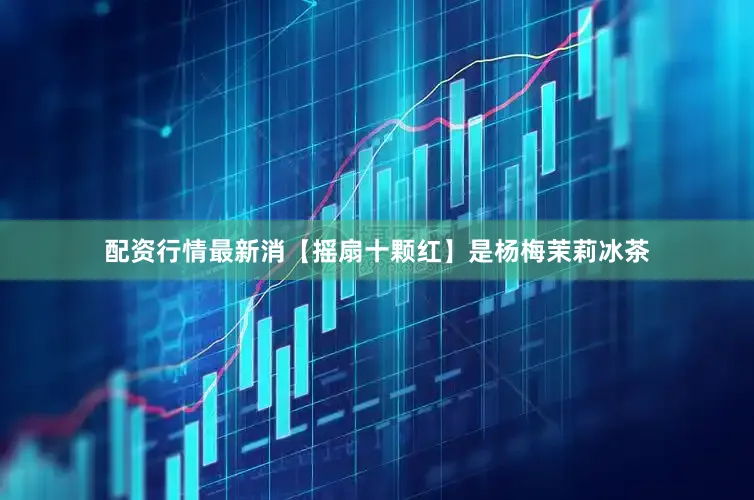 配资行情最新消【摇扇十颗红】是杨梅茉莉冰茶
