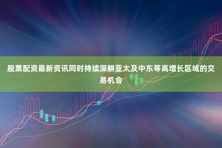 股票配资最新资讯同时持续深耕亚太及中东等高增长区域的交易机会