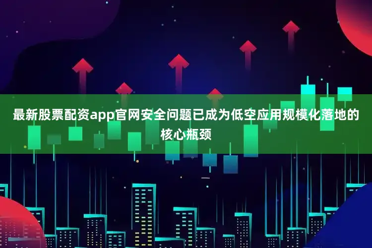 最新股票配资app官网安全问题已成为低空应用规模化落地的核心瓶颈