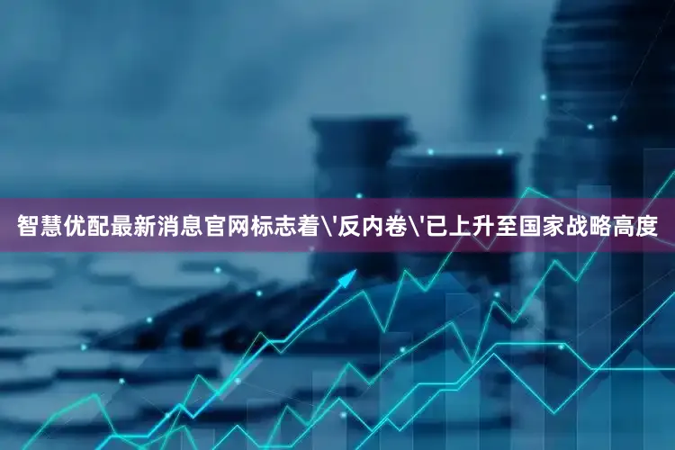 智慧优配最新消息官网标志着'反内卷'已上升至国家战略高度