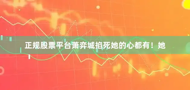 正规股票平台萧弈城掐死她的心都有！她