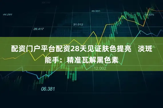 配资门户平台配资28天见证肤色提亮   淡斑能手：精准瓦解黑色素