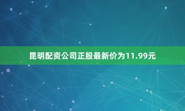 昆明配资公司正股最新价为11.99元