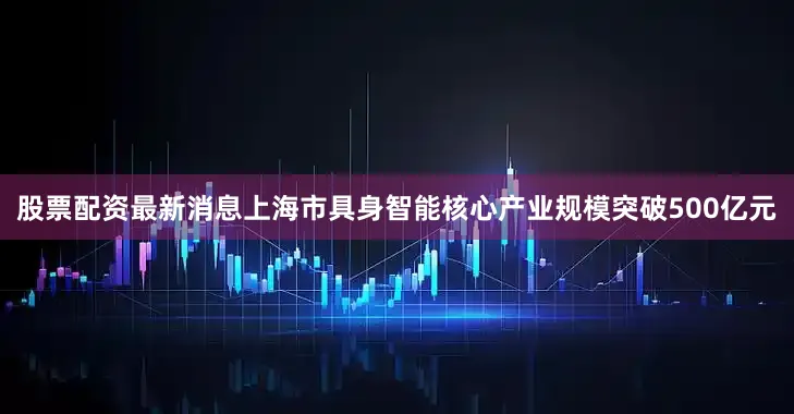 股票配资最新消息上海市具身智能核心产业规模突破500亿元