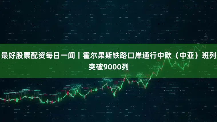 最好股票配资每日一闻丨霍尔果斯铁路口岸通行中欧（中亚）班列突破9000列